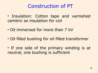 18
Construction of PT
• Insulation: Cotton tape and varnished
cambric as insulation for coil
• Oil immersed for more than 7 kV
• Oil filled bushing for oil filled transformer
• If one side of the primary winding is at
neutral, one bushing is sufficient
 