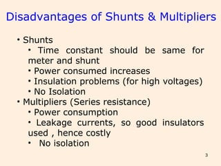 3
Disadvantages of Shunts & Multipliers
• Shunts
• Time constant should be same for
meter and shunt
• Power consumed increases
• Insulation problems (for high voltages)
• No Isolation
• Multipliers (Series resistance)
• Power consumption
• Leakage currents, so good insulators
used , hence costly
• No isolation
 