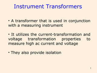 1
Instrument Transformers
• A transformer that is used in conjunction
with a measuring instrument
• It utilizes the current-transformation and
voltage transformation properties to
measure high ac current and voltage
• They also provide isolation
 
