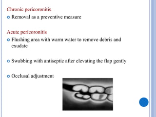 Chronic pericoronitis
 Removal as a preventive measure
Acute pericoronitis
 Flushing area with warm water to remove debris and
exudate
 Swabbing with antiseptic after elevating the flap gently
 Occlusal adjustment
 