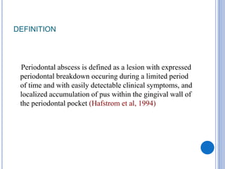 DEFINITION
Periodontal abscess is defined as a lesion with expressed
periodontal breakdown occuring during a limited period
of time and with easily detectable clinical symptoms, and
localized accumulation of pus within the gingival wall of
the periodontal pocket (Hafstrom et al, 1994)
 