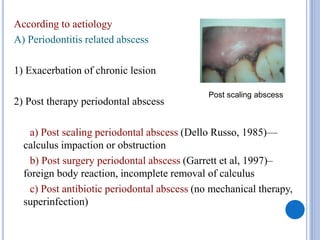 According to aetiology
A) Periodontitis related abscess
1) Exacerbation of chronic lesion
2) Post therapy periodontal abscess
a) Post scaling periodontal abscess (Dello Russo, 1985)—
calculus impaction or obstruction
b) Post surgery periodontal abscess (Garrett et al, 1997)–
foreign body reaction, incomplete removal of calculus
c) Post antibiotic periodontal abscess (no mechanical therapy,
superinfection)
Post scaling abscess
 