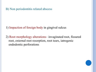 B) Non periodontitis related abscess
1) Impaction of foreign body in gingival sulcus
2) Root morphology alterations– invaginated root, fissured
root, external root resorption, root tears, iatrogenic
endodontic perforations
 