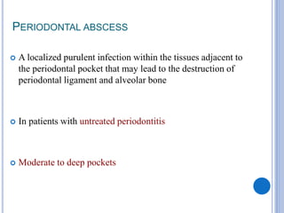 PERIODONTAL ABSCESS
 A localized purulent infection within the tissues adjacent to
the periodontal pocket that may lead to the destruction of
periodontal ligament and alveolar bone
 In patients with untreated periodontitis
 Moderate to deep pockets
 