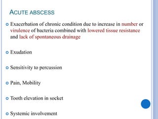ACUTE ABSCESS
 Exacerbation of chronic condition due to increase in number or
virulence of bacteria combined with lowered tissue resistance
and lack of spontaneous drainage
 Exudation
 Sensitivity to percussion
 Pain, Mobility
 Tooth elevation in socket
 Systemic involvement
 