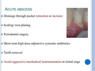 ACUTE ABSCESS
 Drainage through pocket retraction or incision
 Scaling/ root planing
 Periodontal surgery
 Short term high dose adjunctive systemic antibiotics
 Tooth removal
 Avoid aggressive mechanical instrumentation in initial stage
 