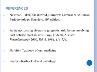 REFERENCES
o Newman, Takei, Klokkevold, Carranza: Carrazanza’s Clinical
Periodontology, Saunders, 10th edition.
o Acute necrotizing ulcerative gingivitis: risk factors involving
host defense mechanisms.-- Yoji, Hidemi, Atsushi:
Periodontology 2000, Vol. 6, 1994, 116-124.
o Burkitt – Textbook of oral medicine
o Shafer –Textbook of oral pathology
 