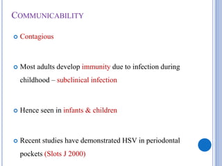 COMMUNICABILITY
 Contagious
 Most adults develop immunity due to infection during
childhood – subclinical infection
 Hence seen in infants & children
 Recent studies have demonstrated HSV in periodontal
pockets (Slots J 2000)
 