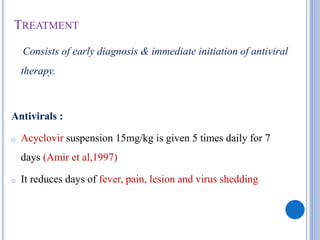 TREATMENT
Consists of early diagnosis & immediate initiation of antiviral
therapy.
Antivirals :
o Acyclovir suspension 15mg/kg is given 5 times daily for 7
days (Amir et al,1997)
o It reduces days of fever, pain, lesion and virus shedding
 