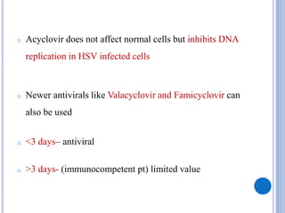 o Acyclovir does not affect normal cells but inhibits DNA
replication in HSV infected cells
o Newer antivirals like Valacyclovir and Famicyclovir can
also be used
o <3 days– antiviral
o >3 days- (immunocompetent pt) limited value
 