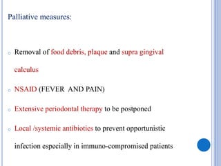 Palliative measures:
o Removal of food debris, plaque and supra gingival
calculus
o NSAID (FEVER AND PAIN)
o Extensive periodontal therapy to be postponed
o Local /systemic antibiotics to prevent opportunistic
infection especially in immuno-compromised patients
 
