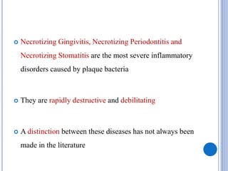  Necrotizing Gingivitis, Necrotizing Periodontitis and
Necrotizing Stomatitis are the most severe inflammatory
disorders caused by plaque bacteria
 They are rapidly destructive and debilitating
 A distinction between these diseases has not always been
made in the literature
 