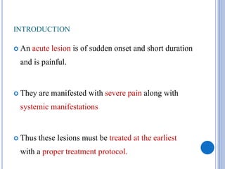 INTRODUCTION
 An acute lesion is of sudden onset and short duration
and is painful.
 They are manifested with severe pain along with
systemic manifestations
 Thus these lesions must be treated at the earliest
with a proper treatment protocol.
 