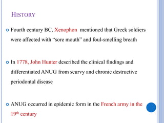 HISTORY
 Fourth century BC, Xenophon mentioned that Greek soldiers
were affected with “sore mouth” and foul-smelling breath
 In 1778, John Hunter described the clinical findings and
differentiated ANUG from scurvy and chronic destructive
periodontal disease
 ANUG occurred in epidemic form in the French army in the
19th century
 