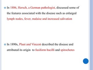  In 1886, Hersch, a German pathologist, discussed some of
the features associated with the disease such as enlarged
lymph nodes, fever, malaise and increased salivation
 In 1890s, Plaut and Vincent described the disease and
attributed its origin to fusiform bacilli and spirochetes
 