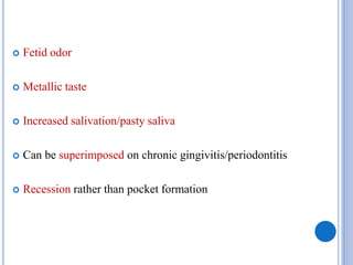  Fetid odor
 Metallic taste
 Increased salivation/pasty saliva
 Can be superimposed on chronic gingivitis/periodontitis
 Recession rather than pocket formation
 