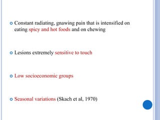  Constant radiating, gnawing pain that is intensified on
eating spicy and hot foods and on chewing
 Lesions extremely sensitive to touch
 Low socioeconomic groups
 Seasonal variations (Skach et al, 1970)
 