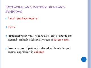 EXTRAORAL AND SYSTEMIC SIGNS AND
SYMPTOMS
 Local lymphadenopathy
 Fever
 Increased pulse rate, leukocytosis, loss of apetite and
general lassitude additionally seen in severe cases
 Insomnia, constipation, GI disorders, headache and
mental depression in children
 