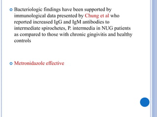  Bacteriologic findings have been supported by
immunological data presented by Chung et al who
reported increased IgG and IgM antibodies to
intermediate spirochetes, P. intermedia in NUG patients
as compared to those with chronic gingivitis and healthy
controls
 Metronidazole effective
 