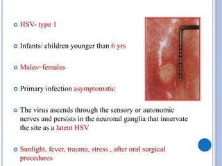  HSV- type 1
 Infants/ children younger than 6 yrs
 Males=females
 Primary infection asymptomatic
 The virus ascends through the sensory or autonomic
nerves and persists in the neuronal ganglia that innervate
the site as a latent HSV
 Sunlight, fever, trauma, stress , after oral surgical
procedures
 