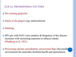 LOCAL PREDISPOSING FACTORS
 Pre-existing gingivitis
 Injury to the gingiva (eg: malocclusion)
 Smoking
 98% pts with NUG were smokers & frequency of the disease
increases with increasing exposure to tobacco smoke
(Pindborg et al, 1951)
 Preexisting chronic periodontitis, pericoronal flaps (favourable
environment for anaerobic fusiform bacilli and spirochetes)
 