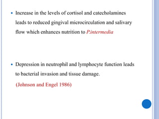  Increase in the levels of cortisol and catecholamines
leads to reduced gingival microcirculation and salivary
flow which enhances nutrition to P.intermedia
 Depression in neutrophil and lymphocyte function leads
to bacterial invasion and tissue damage.
(Johnson and Engel 1986)
 