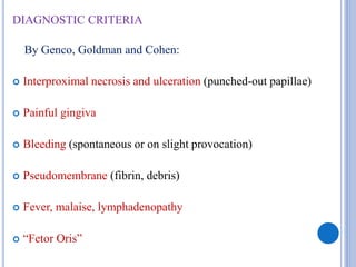 DIAGNOSTIC CRITERIA
By Genco, Goldman and Cohen:
 Interproximal necrosis and ulceration (punched-out papillae)
 Painful gingiva
 Bleeding (spontaneous or on slight provocation)
 Pseudomembrane (fibrin, debris)
 Fever, malaise, lymphadenopathy
 “Fetor Oris”
 