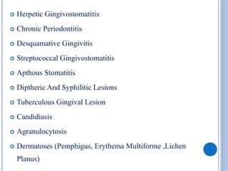  Herpetic Gingivostomatitis
 Chronic Periodontitis
 Desquamative Gingivitis
 Streptococcal Gingivostomatitis
 Apthous Stomatitis
 Diptheric And Syphilitic Lesions
 Tuberculous Gingival Lesion
 Candidiasis
 Agranulocytosis
 Dermatoses (Pemphigus, Erythema Multiforme ,Lichen
Planus)
 
