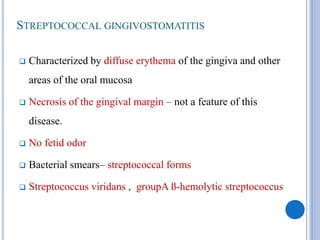 STREPTOCOCCAL GINGIVOSTOMATITIS
 Characterized by diffuse erythema of the gingiva and other
areas of the oral mucosa
 Necrosis of the gingival margin – not a feature of this
disease.
 No fetid odor
 Bacterial smears– streptococcal forms
 Streptococcus viridans , groupA ß-hemolytic streptococcus
 