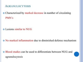 AGRANULOCYTOSIS
 Characterized by marked decrease in number of circulating
PMN’s
 Lesions similar to NUG
 No marked inflammation due to diminished defense mechanism
 Blood studies can be used to differentiate between NUG and
agranulocytosis
 