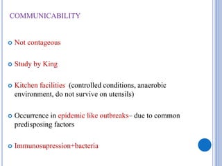 COMMUNICABILITY
 Not contageous
 Study by King
 Kitchen facilities (controlled conditions, anaerobic
environment, do not survive on utensils)
 Occurrence in epidemic like outbreaks– due to common
predisposing factors
 Immunosupression+bacteria
 