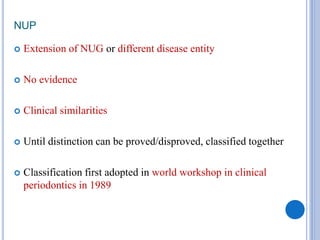 NUP
 Extension of NUG or different disease entity
 No evidence
 Clinical similarities
 Until distinction can be proved/disproved, classified together
 Classification first adopted in world workshop in clinical
periodontics in 1989
 