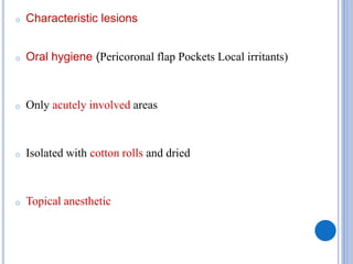 o Characteristic lesions
o Oral hygiene (Pericoronal flap Pockets Local irritants)
o Only acutely involved areas
o Isolated with cotton rolls and dried
o Topical anesthetic
 