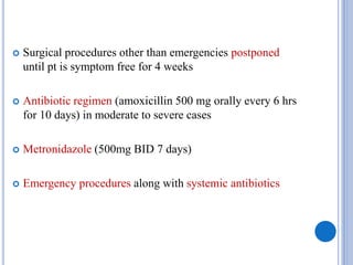  Surgical procedures other than emergencies postponed
until pt is symptom free for 4 weeks
 Antibiotic regimen (amoxicillin 500 mg orally every 6 hrs
for 10 days) in moderate to severe cases
 Metronidazole (500mg BID 7 days)
 Emergency procedures along with systemic antibiotics
 
