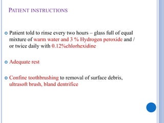 PATIENT INSTRUCTIONS
 Patient told to rinse every two hours – glass full of equal
mixture of warm water and 3 % Hydrogen peroxide and /
or twice daily with 0.12%chlorhexidine
 Adequate rest
 Confine toothbrushing to removal of surface debris,
ultrasoft brush, bland dentrifice
 