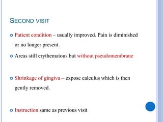 SECOND VISIT
 Patient condition – usually improved. Pain is diminished
or no longer present.
 Areas still erythematous but without pseudomembrane
 Shrinkage of gingiva – expose calculus which is then
gently removed.
 Instruction same as previous visit
 