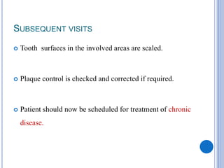 SUBSEQUENT VISITS
 Tooth surfaces in the involved areas are scaled.
 Plaque control is checked and corrected if required.
 Patient should now be scheduled for treatment of chronic
disease.
 