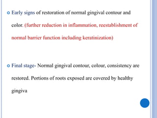 Early signs of restoration of normal gingival contour and
color. (further reduction in inflammation, reestablishment of
normal barrier function including keratinization)
 Final stage- Normal gingival contour, colour, consistency are
restored. Portions of roots exposed are covered by healthy
gingiva
 