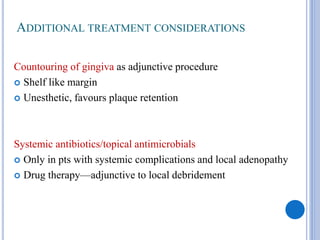 ADDITIONAL TREATMENT CONSIDERATIONS
Countouring of gingiva as adjunctive procedure
 Shelf like margin
 Unesthetic, favours plaque retention
Systemic antibiotics/topical antimicrobials
 Only in pts with systemic complications and local adenopathy
 Drug therapy—adjunctive to local debridement
 