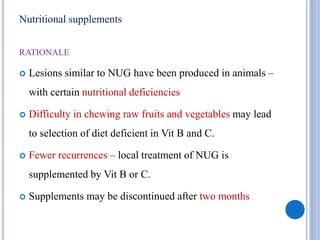 Nutritional supplements
RATIONALE
 Lesions similar to NUG have been produced in animals –
with certain nutritional deficiencies
 Difficulty in chewing raw fruits and vegetables may lead
to selection of diet deficient in Vit B and C.
 Fewer recurrences – local treatment of NUG is
supplemented by Vit B or C.
 Supplements may be discontinued after two months
 