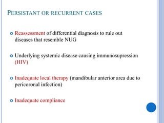 PERSISTANT OR RECURRENT CASES
 Reassessment of differential diagnosis to rule out
diseases that resemble NUG
 Underlying systemic disease causing immunosupression
(HIV)
 Inadequate local therapy (mandibular anterior area due to
pericoronal infection)
 Inadequate compliance
 