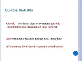 CLINICAL FEATURES
Chronic – no clinical signs or symptoms (chronic
inflammation and ulceration on inner surface)
Acute (trauma, occlusion, foreign body impaction)
Inflammatory involvement +systemic complications
 