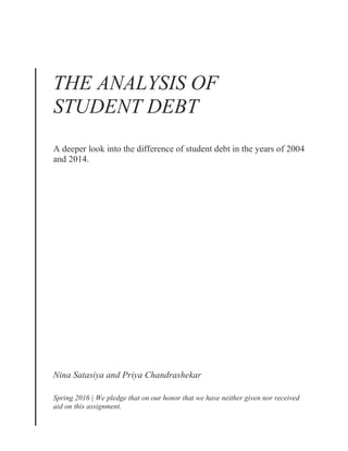 THE ANALYSIS OF
STUDENT DEBT
A deeper look into the difference of student debt in the years of 2004
and 2014.
Nina Satasiya and Priya Chandrashekar
Spring 2016 | We pledge that on our honor that we have neither given nor received
aid on this assignment.
 