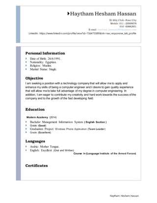 Haytham Hesham Hassan
Haytham Hesham Hassan
El Ahly Club –Nasr City
Mobile: 011 –20009078
010 -00882851
E-mail: haitham_hassan2003@yahoo.com
LinkedIn: https://www.linkedin.com/profile/view?id=156475589&trk=nav_responsive_tab_profile
Personal Information
 Date of Birth: 26/6/1991.
 Nationality: Egyptian.
 Religion: Muslim.
 Marital Status: Single.
Objective
I am seeking a position with a technology company that will allow me to apply and
enhance my skills of being a computer engineer and I desire to gain quality experience
that will allow me to take full advantage of my degree in computer engineering. In
addition, I am eager to contribute my creativity and hard work towards the success of the
company and to the growth of the fast developing field.
Education
Modern Academy (2014)
 Bachelor Management Information System ( English Section )
 Grade (Good)
 Graduation Project: Windows Phone Application (Team Leader)
 Grade (Excellent)
Languages
 Arabic: Mother Tongue.
 English: Excellent (Oral and Written)
Course in (Language Institute of the Armed Forces)
Certificates
 
