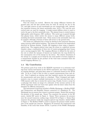 of the moving atoms.
Next the atoms are excited. However the energy diﬀerence between the
ground state and the ﬁrst excited state for both Ar and Kr are far in the
UV, and light sources of such wavelength are not commercially sold. Instead,
the transition between the lowest metastable state, 5s[3
2 ]2 (3
P2) and the next
excited state are used for trapping. A singly-ionized plasma source is used to
excite the gas to the ﬁrst metastable state. The plasma beam is created using a
high-quality radio frequency (RF) oscillator. The carrier gas is passed through
this plasma beam, which excites the atoms to many diﬀerent energy levels,
including the lowest metastable state. These atoms in the metastable state can
be trapped, although a fraction of them will return to the ground state.
The atoms are collimated into a beam by slowing in the transverse direction
using a process called optical molasses. The atoms are slowed in the longitudinal
direction by Zeeman slowing. Finally, 3D trapping is done using a magneto-
optical trap. The magneto-optical trap traps the atoms in a spherical vacuum
chamber using a combination of three sets of counter-propagating laser beams
and a varying magnetic ﬁeld. The trapping eﬃciency is deﬁned by the ratio of
the rate at which the isotopes of interest are loaded into the trap divided by
the consumption rate of the isotope by the device. The relative abundance of
the isotope in a sample can be found by the total number of atoms trapped in
a measurement divided by the product of the total mass consumed times the
overall trapping eﬃciency [1].
1.4 My Contribution
The primary goal of my work at the XENON experiment is to automate read-
ings from various instruments in the ATTA experiment, save those readings to
an existing database, and print these values to a schematic hosted on the ATTA
wiki. To do so, I had to ﬁrst be able to request measurements from each de-
vice. Next I updated an existing code that regularly queries the instruments
for measurements and saves them to a database. Then, I designed and imple-
mented a way to connect multiple instruments to a hub and send data over a
USB repeater cable that is twenty-ﬁve meters long. Finally, I wrote a script for
a web-page that shows an image of a schematic of the vacuum system in the
ATTA experiment with text boxes that update with the latest values from the
database for diﬀerent instruments.
The instruments I read from included a Pfeiﬀer Maxigauge, a Redlion PAXP,
and Temperature and Humidity Sensors connected to a Raspberry Pi. The
Maxigauge has six sensors that connect to pressure gauges. Sensor One measures
the pressure of the sample gas. Sensor Two measures the pressure in the RF
source, labeled RF source in Figure 4. Sensor Three measures the pressure
near the second transverse cooling stage, labeled T2 in Figure 4. Sensor Four
measures the pressure inside the magneto-optical trap chamber, labeled MOT
in Figure 4. The Redlion PAXP is used to measure the pressure inside another
part of the sample gas reservoir. Raspberry Pi measures the temperature and
humidity of the room that houses ATTA. A picture of the Pfeiﬀer Maxigauge
8
 