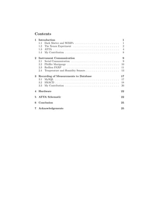 Contents
1 Introduction 1
1.1 Dark Matter and WIMPs . . . . . . . . . . . . . . . . . . . . . . 1
1.2 The Xenon Experiment . . . . . . . . . . . . . . . . . . . . . . . 2
1.3 ATTA . . . . . . . . . . . . . . . . . . . . . . . . . . . . . . . . . 4
1.4 My Contribution . . . . . . . . . . . . . . . . . . . . . . . . . . . 8
2 Instrument Communication 9
2.1 Serial Communication . . . . . . . . . . . . . . . . . . . . . . . . 9
2.2 Pfeiﬀer Maxigauge . . . . . . . . . . . . . . . . . . . . . . . . . . 10
2.3 Redlion PAXP . . . . . . . . . . . . . . . . . . . . . . . . . . . . 11
2.4 Temperature and Humidity Sensors . . . . . . . . . . . . . . . . . 13
3 Recording of Measurements to Database 17
3.1 MySQL . . . . . . . . . . . . . . . . . . . . . . . . . . . . . . . . 17
3.2 SMACD . . . . . . . . . . . . . . . . . . . . . . . . . . . . . . . . 18
3.3 My Contribution . . . . . . . . . . . . . . . . . . . . . . . . . . . 20
4 Hardware 22
5 ATTA Schematic 22
6 Conclusion 25
7 Acknowledgements 25
 
