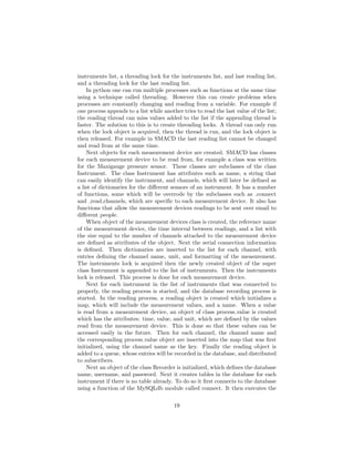 instruments list, a threading lock for the instruments list, and last reading list,
and a threading lock for the last reading list.
In python one can run multiple processes such as functions at the same time
using a technique called threading. However this can create problems when
processes are constantly changing and reading from a variable. For example if
one process appends to a list while another tries to read the last value of the list;
the reading thread can miss values added to the list if the appending thread is
faster. The solution to this is to create threading locks. A thread can only run
when the lock object is acquired, then the thread is run, and the lock object is
then released. For example in SMACD the last reading list cannot be changed
and read from at the same time.
Next objects for each measurement device are created. SMACD has classes
for each measurement device to be read from, for example a class was written
for the Maxigauge pressure sensor. These classes are subclasses of the class
Instrument. The class Instrument has attributes such as name, a string that
can easily identify the instrument, and channels, which will later be deﬁned as
a list of dictionaries for the diﬀerent sensors of an instrument. It has a number
of functions, some which will be overrode by the subclasses such as connect
and read channels, which are speciﬁc to each measurement device. It also has
functions that allow the measurement devices readings to be sent over email to
diﬀerent people.
When object of the measurement devices class is created, the reference name
of the measurement device, the time interval between readings, and a list with
the size equal to the number of channels attached to the measurement device
are deﬁned as attributes of the object. Next the serial connection information
is deﬁned. Then dictionaries are inserted to the list for each channel, with
entries deﬁning the channel name, unit, and formatting of the measurement.
The instruments lock is acquired then the newly created object of the super
class Instrument is appended to the list of instruments. Then the instruments
lock is released. This process is done for each measurement device.
Next for each instrument in the list of instruments that was connected to
properly, the reading process is started, and the database recording process is
started. In the reading process, a reading object is created which initializes a
map, which will include the measurement values, and a name. When a value
is read from a measurement device, an object of class process value is created
which has the attributes: time, value, and unit, which are deﬁned by the values
read from the measurement device. This is done so that these values can be
accessed easily in the future. Then for each channel, the channel name and
the corresponding process value object are inserted into the map that was ﬁrst
initialized, using the channel name as the key. Finally the reading object is
added to a queue, whose entries will be recorded in the database, and distributed
to subscribers.
Next an object of the class Recorder is initialized, which deﬁnes the database
name, username, and password. Next it creates tables in the database for each
instrument if there is no table already. To do so it ﬁrst connects to the database
using a function of the MySQLdb module called connect. It then executes the
19
 