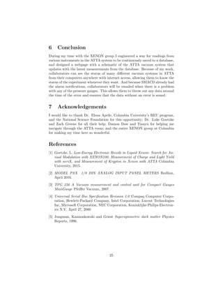 6 Conclusion
During my time with the XENON group I engineered a way for readings from
various instruments in the ATTA system to be continuously saved to a database,
and designed a webpage with a schematic of the ATTA vacuum system that
updates with the latest measurements from the database. Because of my work,
collaborators can see the status of many diﬀerent vacuum systems in ATTA
from their computers anywhere with internet access, allowing them to know the
status of the experiment whenever they want. And because SMACD already had
the alarm notiﬁcations, collaborators will be emailed when there is a problem
with any of the pressure gauges. This allows them to throw out any data around
the time of the error and ensures that the data without an error is sound.
7 Acknowledgements
I would like to thank Dr. Elena Aprile, Columbia University’s REU program,
and the National Science Foundation for this opportunity; Dr. Luke Goetzke
and Zach Greene for all their help; Damon Daw and Tianyu for helping me
navigate through the ATTA room; and the entire XENON group at Columbia
for making my time here so wonderful.
References
[1] Goetzke, L. Low-Energy Electronic Recoils in Liquid Xenon: Search for An-
nual Modulation with XENON100, Measurement of Charge and Light Yield
with neriX, and Measurement of Krypton in Xenon with ATTA Columbia
University, 2015.
[2] MODEL PAX 1/8 DIN ANALOG INPUT PANEL METERS Redlion,
April 2016.
[3] TPG 256 A Vacuum measurement and control unit for Compact Gauges
MaxiGauge Pfeiﬀer Vacuum, 2007.
[4] Universal Serial Bus Speciﬁcation Revision 2.0 Compaq Computer Corpo-
ration, Hewlett-Packard Company, Intel Corporation, Lucent Technologies
Inc, Microsoft Corporation, NEC Corporation, Koninklijke Philips Electron-
ics N.V. April 27, 2000
[5] Jungman, Kamionkowski and Griest Supersymmetric dark matter Physics
Reports, 1996.
25
 