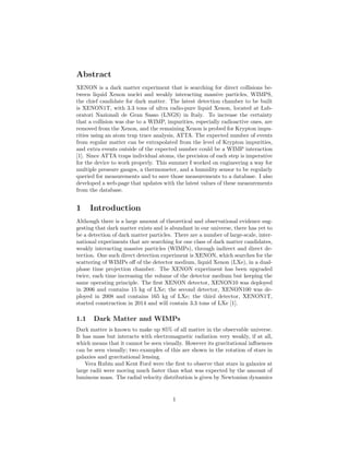 Abstract
XENON is a dark matter experiment that is searching for direct collisions be-
tween liquid Xenon nuclei and weakly interacting massive particles, WIMPS,
the chief candidate for dark matter. The latest detection chamber to be built
is XENON1T, with 3.3 tons of ultra radio-pure liquid Xenon, located at Lab-
oratori Nazionali de Gran Sasso (LNGS) in Italy. To increase the certainty
that a collision was due to a WIMP, impurities, especially radioactive ones, are
removed from the Xenon, and the remaining Xenon is probed for Krypton impu-
rities using an atom trap trace analysis, ATTA. The expected number of events
from regular matter can be extrapolated from the level of Krypton impurities,
and extra events outside of the expected number could be a WIMP interaction
[1]. Since ATTA traps individual atoms, the precision of each step is imperative
for the device to work properly. This summer I worked on engineering a way for
multiple pressure gauges, a thermometer, and a humidity sensor to be regularly
queried for measurements and to save those measurements to a database. I also
developed a web-page that updates with the latest values of these measurements
from the database.
1 Introduction
Although there is a large amount of theoretical and observational evidence sug-
gesting that dark matter exists and is abundant in our universe, there has yet to
be a detection of dark matter particles. There are a number of large-scale, inter-
national experiments that are searching for one class of dark matter candidates,
weakly interacting massive particles (WIMPs), through indirect and direct de-
tection. One such direct detection experiment is XENON, which searches for the
scattering of WIMPs oﬀ of the detector medium, liquid Xenon (LXe), in a dual-
phase time projection chamber. The XENON experiment has been upgraded
twice, each time increasing the volume of the detector medium but keeping the
same operating principle. The ﬁrst XENON detector, XENON10 was deployed
in 2006 and contains 15 kg of LXe; the second detector, XENON100 was de-
ployed in 2008 and contains 165 kg of LXe; the third detector, XENON1T,
started construction in 2014 and will contain 3.3 tons of LXe [1].
1.1 Dark Matter and WIMPs
Dark matter is known to make up 85% of all matter in the observable universe.
It has mass but interacts with electromagnetic radiation very weakly, if at all,
which means that it cannot be seen visually. However its gravitational inﬂuences
can be seen visually; two examples of this are shown in the rotation of stars in
galaxies and gravitational lensing.
Vera Rubin and Kent Ford were the ﬁrst to observe that stars in galaxies at
large radii were moving much faster than what was expected by the amount of
luminous mass. The radial velocity distribution is given by Newtonian dynamics
1
 