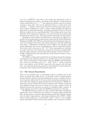 to be v(r)= GM(r)/r where M(r) is the radial mass distribution and G is
Newton’s gravitational constant. According to this equation, at large radii the
velocity should fall as v(r) ∼ r–1/2
, but instead the velocity is seen to be almost
constant at large radii. This can be explained if there is a dark matter halo
with M(r) ∼ r. Similar rotation curves have been found at larger scales, such as
in the rotation of galaxies in a cluster. Another visual example of the eﬀects of
dark matter is gravitational lensing. According to Einstein’s Theory of General
Relativity, light is bent in a gravitational ﬁeld. This bending can be seen in the
distortion of the appearance of galaxies, even when the mass that would cause
this distortion cannot be seen. The missing mass is theorized to be dark matter.
Although the visual evidence for dark matter is interesting, the tightest con-
straints on the energy density of dark matter comes from the Cosmic Microwave
Background (CMB). The CMB was emitted shortly after the big bang when elec-
trons ﬁrst combined with atoms and radiation fell out of thermal equilibrium
with matter. Although the temperature of the CMB is very isotropic, small
spatial anisotropies can be seen corresponding to relative temperature ﬂuctua-
tions on the order of one part in 10 4
- 10 5
. These anisotropies are visualized
in a power spectrum of its temperature variation as a function of angular scale.
From the power spectrum, the total dark matter density is found to be Ωch2
=
0.1199 ± 0.0022 and the total non-relativistic matter density is found to be Ωm
= 0.316 ± 0.014 [1].
The WIMP is a dark matter particle that was produced during the big bang,
and interacts with standard particles on a strength scale of the weak nuclear
force. From the abundance of dark matter today, the WIMP’s self-annihilation
cross section can be found to be σv ∼ 3x10 –26
cm3
s–1
, which is expected
from a new particle on the 100 Gev mass scale that interacts with the weak
force. A new particle with these properties is also predicted by super-symmetric
extensions of the standard model of particle physics [5].
1.2 The Xenon Experiment
There are two possible types of interactions between a particle and the Xe
atoms, electronic and nuclear recoils. In electronic recoils, a charged particle
interacts with the electron cloud surrounding the Xe atom. In nuclear recoils, a
neutral particle collides with the Xe atom nucleus, imparting momentum to the
atom which then dissipates energy through electronic interactions. WIMPs are
expected to interact with the Xe atoms via nuclear recoils. Particle interactions
with suﬃcient energy will excite or ionize the Xe atom, causing a series of
chemical reactions that produces an electron or scintillation light, a photon. It
is these photons and electrons that the XENON experiments are detecting.
The XENON detectors consist of a large volume of thermally and optically
isolated LXe, used to shield the inner detector. A smaller volume of LXe and
GXe, gaseous Xenon, is enclosed and instrumented with light collection devices
that can detect single photons, called photo-multiplier tubes (PMTs). PMTs
convert incident photons to a measureable current. There is a set of PMTs
placed underneath the LXe volume facing upwards, and a second set of PMTs
2
 